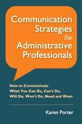Communication Strategies for Administrative Professionals: How to Communicate What You Can Do, Can’t Do, Will Do, Won’t Do, Need and Want