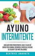 Ayuno Intermitente: Una Guía Para Principiantes Baje 2 Kilos de Grasa por Semana Desarrolle Musculo Mejore su Figura y sea mas Saludable