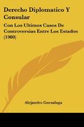 Derecho Diplomatico y Consular: Con los Ultimos Casos de Controversias Entre los Estados (1900) (in Spanish)