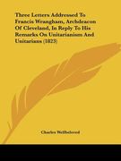 three letters addressed to francis wrangham, archdeacon of cleveland, in reply to his remarks on unitarianism and unitarians (1823) (en Inglés)