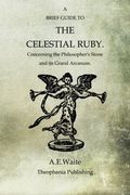 A Brief Guide To The Celestial Ruby: Concerning The Philosopher's Stone And Its Grand Arcanum