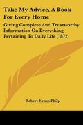 take my advice, a book for every home: giving complete and trustworthy information on everything pertaining to daily life (1872) (en Inglés)