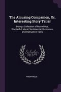 The Amusing Companion, Or, Interesting Story Teller: Being a Collection of Marvellous, Wonderful, Moral, Sentimental, Humorous, and Instructive Tales (en Inglés)