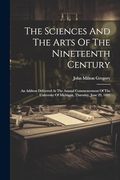 The Sciences and the Arts of the Nineteenth Century: An Address Delivered at the Annual Commencement of the University of Michigan, Thursday, June 29, 1882 (en Inglés)