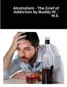 Alcoholism - The Grief of Addiction by Buddy W. M.S. (en Inglés)