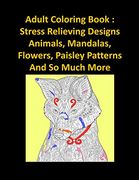 Adult Coloring Book: Stress Relieving Designs Animals, Mandalas, Flowers, Paisley Patterns And So Much More
