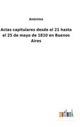 Actas Capitulares Desde el 21 Hasta el 25 de Mayo de 1810 en Buenos Aires (in Spanish)