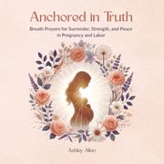 Anchored in Truth. Breath Prayers for Surrender, Strength, and Peace in Pregnancy and Labor (en Inglés)