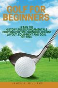 Golf For Beginners: : Learn the History, Rules, Fundamentals, Chipping, Putting, Swinging, Course Layout, Equipment and Goal setting. (en Inglés)