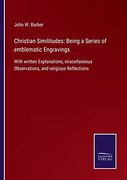Christian Similitudes: Being a Series of Emblematic Engravings: With Written Explanations, Miscellaneous Observations, and Religious Reflections (en Inglés)