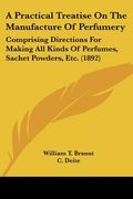 A Practical Treatise on the Manufacture of Perfumery: Comprising Directions for Making all Kinds of Perfumes, Sachet Powders, Etc. (1892) (en Inglés)