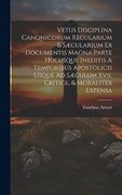 Vetus Disciplina Canonicorum Regularium & Sæcularium ex Documentis Magna Parte Hucusque Ineditis a Temporibus Apostolicis Usque ad Sæculum Xvii, Critice, & Moraliter Expensa (en Inglés)