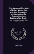 A Reply to the Objections of Robert Nelson, Esq. and of an Anonymous Author, Against Dr. Clarke's Scripture Doctrine of the Trinity: Being a Commentar