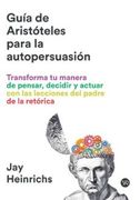 GUÍA DE ARISTÓTELES PARA LA AUTOPERSUASIÓN - TRANSFORMA TU MANERA DE PENSAR, DECIDIR Y ACTUAR CON LAS LECCIONES DEL PADRE DE LA RETÓRICA