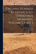 Jordanis Romana et Gethica ed. Theodorus Mommsen, Volume 5, Part 1