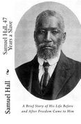 Samuel Hall, 47 Years a Slave: A Brief Story of His Life Before and After Freedom Came to Him (en Inglés)