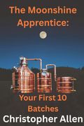 The Moonshine Apprentice For Beginners. Your First 10 Batches: A Step-by-Step Guide to Home Distilling, Fermentation, and Making Your First Whiskey, Rum, and Moonshine Recipes