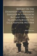 Report on the Dominion Government Expedition to Hudson bay and the Arctic Islands on Board the D. Go S. Neptune 1903-1904