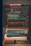 A Catalogue of the Valuable Library of Books, of the Late Learned Samuel Johnson,. Which Will be Sold by Auction,. By mr. Christie,. On Wednesday, February 16, 1785, (en Inglés)