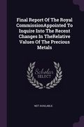 Final Report Of The Royal CommissionAppointed To Inquire Into The Recent Changes In TheRelative Values Of The Precious Metals (en Inglés)