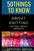 50 Things to Know about Knitting: Knit, Purl, Tricks, & Shortcuts