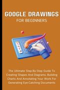 Google Drawings For Beginners: The Ultimate Step-By-Step Guide To Creating Shapes And Diagrams, Building Charts And Annotating Your Work For Generati (en Inglés)