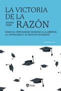 La victoria de la razón. Cómo el cristianismo condujo a la libertad, al capitalismo y al éxito en Occidente