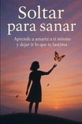 Soltar para sanar: Aprende a amarte a ti mismo y dejar ir lo que te lastima (in Spanish)
