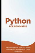 Python For Beginners: The Comprehensive Guide To Learning, Understanding, And Mastering Python Programming (en Inglés)