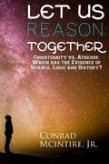 Let Us Reason Together: Christianity vs. Atheism: Which has the Evidence of Science, Logic and History? (en Inglés)