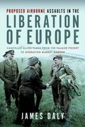 Proposed Airborne Assaults in the Liberation of Europe: Cancelled Allied Plans from the Falaise Pocket to Operation Market Garden (en Inglés)