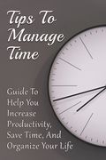 Tips To Manage Time: Guide To Help You Increase Productivity, Save Time, And Organize Your Life: Time Effective Management Tips (en Inglés)