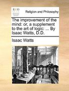 the improvement of the mind: or, a supplement to the art of logic: ... by isaac watts, d.d.