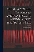 A History of the Theatre in America From its Beginnings to the Present Time (en Inglés)