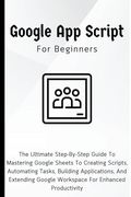 Google Apps Script For Beginners: The Ultimate Step-By-Step Guide To Mastering Google Sheets To Creating Scripts, Automating Tasks, Building Applicati (en Inglés)