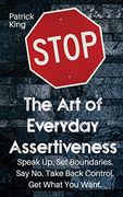 The art of Everyday Assertiveness: Speak up. Set Boundaries. Say no. Take Back Control. Get What you Want