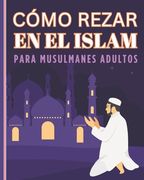Como Rezar En El Islam Para Musulmanes Adultos: Guía para aprender a practicar la oración islámica para nuevos adultos y jóvenes musulmanes.