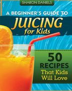 A Beginner's Guide To Juicing For Kids: 50 Recipes That Kids Will Love (en Inglés)