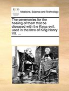 the ceremonies for the healing of them that be diseased with the kings evil, used in the time of king henry vii. ...