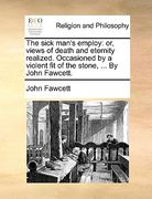 the sick man's employ: or, views of death and eternity realized. occasioned by a violent fit of the stone, ... by john fawcett.