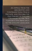 An Appeal From the Absurdities and Contradictions Which Prevade, and Deform the Old Theory of English Grammar, to the True Constructive Principles of (en Inglés)
