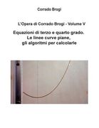 L'Opera di Corrado Brogi - Volume V: Equazioni di terzo e quarto grado. Le linee curve piane, gli algoritmi per calcolarle (en Italiano)
