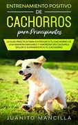 Entrenamiento Positivo de Cachorros Para Principiantes: La Guía Práctica Para Entrenar a tu Cachorro de una Manera Amigable y Amorosa sin Causarle Dolor o Sufrimiento  a tu Cachorro