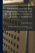 Observations on the Construction of the Roof of King's College Chapel, Cambridge: With Illustrative Plans, Sections, and Details, From Actual Measurement (en Inglés)