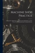 Machine Shop Practice: A Manual for Apprentices and Journeyman Machinists, and for Use in Trade, Industrial and Technical Schools (en Inglés)