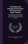 The Rules And Practice Of The Court Of Chancery Of Upper Canada: Comprising The Orders Of 1850 And 1851, With Eplanatory [sic] Notes Referring To The (en Inglés)