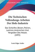 Die Technischen Vollendungs-Arbeiten Der Holz-Industrie: Das Schleifen, Beizen, Poliren, Lackiren, Anstreichen Und Vergolden Des Holzes (1895) (en Alemán)