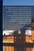An Appendix to the History of Scotland. Containing, i. A Detection of the Actions of Mary Queen of Scots, Concerning the Murder of her Husband, and. Bothwel. Ii. De Jure Regni Apud Scotos. (en Inglés)