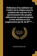 Reflexions d'Un Militaire Sur l'Utilit'e de la Religion Pour La Conduite Des Arm'ees Et Le Gouvernement Des Peuples Address'ees Au Gouvernement, a ... Par M. de M**** ... (in French)