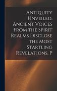 Antiquity Unveiled. Ancient Voices From the Spirit Realms Disclose the Most Startling Revelations, P (en Inglés)